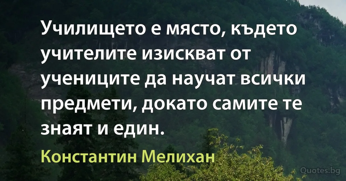 Училището е място, където учителите изискват от учениците да научат всички предмети, докато самите те знаят и един. (Константин Мелихан)