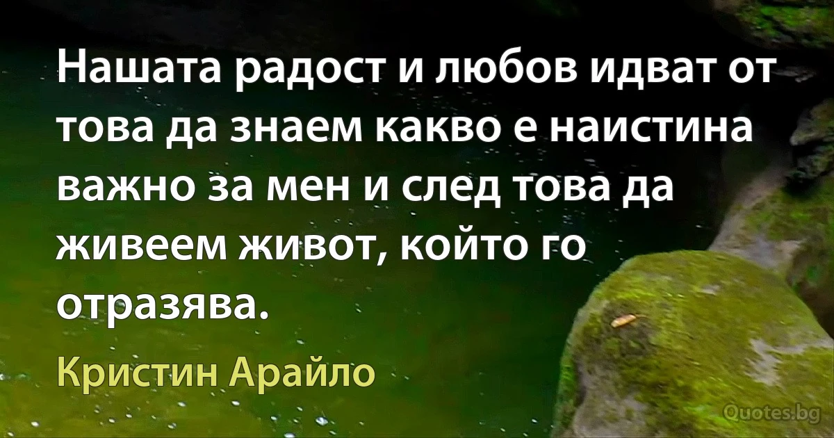 Нашата радост и любов идват от това да знаем какво е наистина важно за мен и след това да живеем живот, който го отразява. (Кристин Арайло)