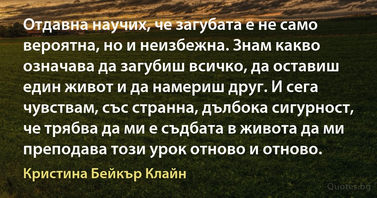 Отдавна научих, че загубата е не само вероятна, но и неизбежна. Знам какво означава да загубиш всичко, да оставиш един живот и да намериш друг. И сега чувствам, със странна, дълбока сигурност, че трябва да ми е съдбата в живота да ми преподава този урок отново и отново. (Кристина Бейкър Клайн)