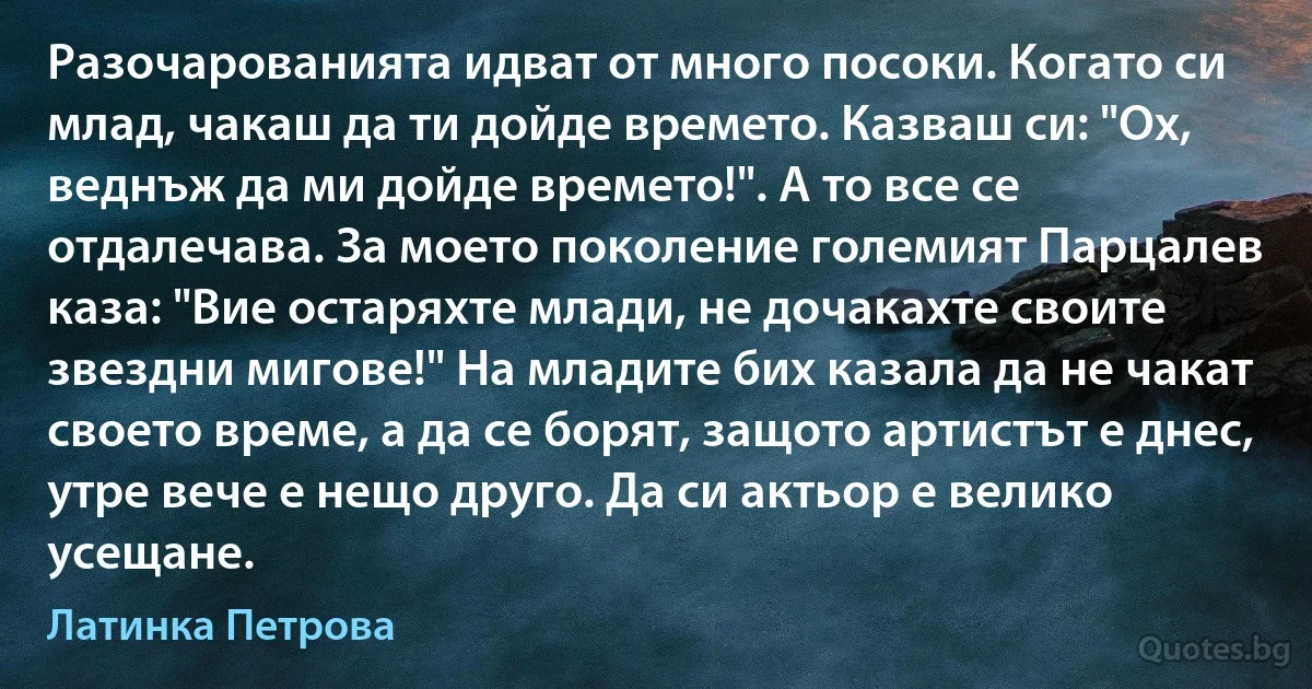 Разочарованията идват от много посоки. Когато си млад, чакаш да ти дойде времето. Казваш си: "Ох, веднъж да ми дойде времето!". А то все се отдалечава. За моето поколение големият Парцалев каза: "Вие остаряхте млади, не дочакахте своите звездни мигове!" На младите бих казала да не чакат своето време, а да се борят, защото артистът е днес, утре вече е нещо друго. Да си актьор е велико усещане. (Латинка Петрова)