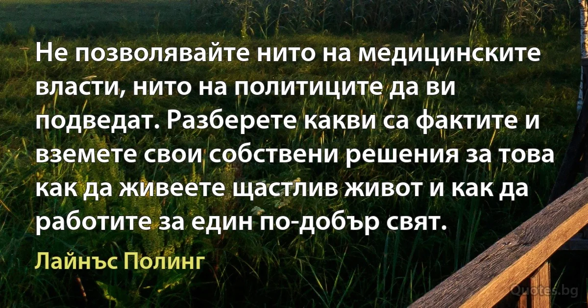 Не позволявайте нито на медицинските власти, нито на политиците да ви подведат. Разберете какви са фактите и вземете свои собствени решения за това как да живеете щастлив живот и как да работите за един по-добър свят. (Лайнъс Полинг)