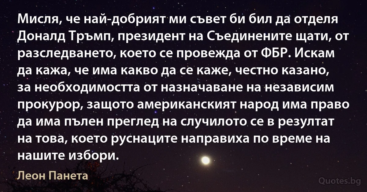 Мисля, че най-добрият ми съвет би бил да отделя Доналд Тръмп, президент на Съединените щати, от разследването, което се провежда от ФБР. Искам да кажа, че има какво да се каже, честно казано, за необходимостта от назначаване на независим прокурор, защото американският народ има право да има пълен преглед на случилото се в резултат на това, което руснаците направиха по време на нашите избори. (Леон Панета)