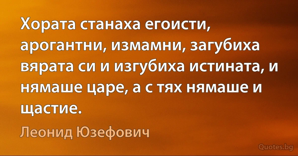 Хората станаха егоисти, арогантни, измамни, загубиха вярата си и изгубиха истината, и нямаше царе, а с тях нямаше и щастие. (Леонид Юзефович)