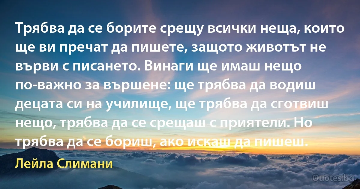 Трябва да се борите срещу всички неща, които ще ви пречат да пишете, защото животът не върви с писането. Винаги ще имаш нещо по-важно за вършене: ще трябва да водиш децата си на училище, ще трябва да сготвиш нещо, трябва да се срещаш с приятели. Но трябва да се бориш, ако искаш да пишеш. (Лейла Слимани)