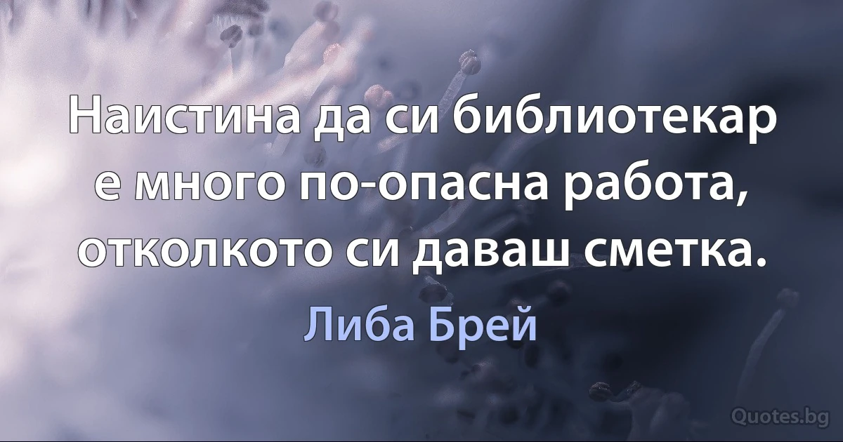 Наистина да си библиотекар е много по-опасна работа, отколкото си даваш сметка. (Либа Брей)