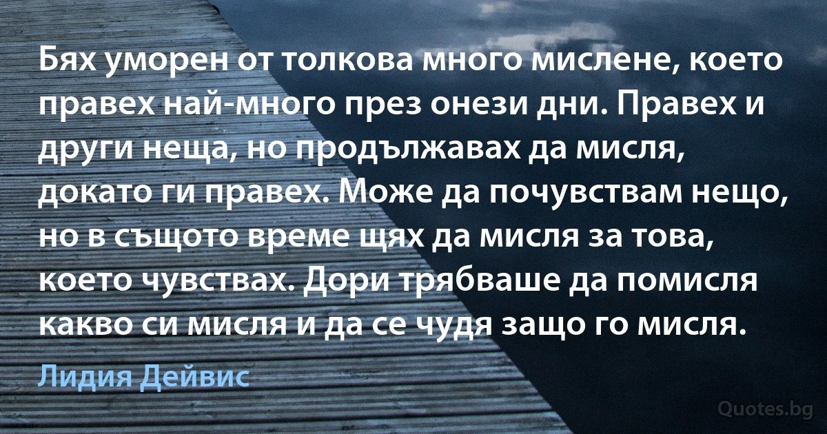 Бях уморен от толкова много мислене, което правех най-много през онези дни. Правех и други неща, но продължавах да мисля, докато ги правех. Може да почувствам нещо, но в същото време щях да мисля за това, което чувствах. Дори трябваше да помисля какво си мисля и да се чудя защо го мисля. (Лидия Дейвис)