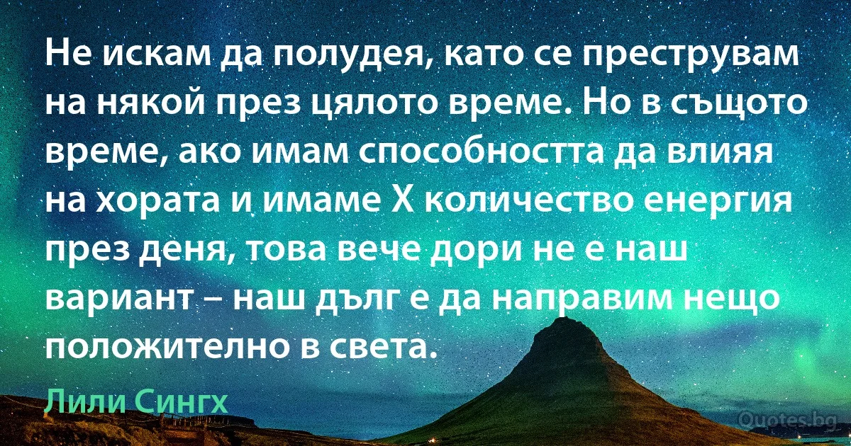 Не искам да полудея, като се преструвам на някой през цялото време. Но в същото време, ако имам способността да влияя на хората и имаме Х количество енергия през деня, това вече дори не е наш вариант – наш дълг е да направим нещо положително в света. (Лили Сингх)