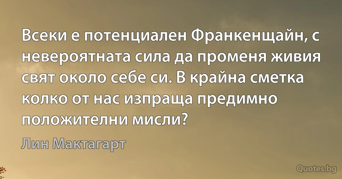 Всеки е потенциален Франкенщайн, с невероятната сила да променя живия свят около себе си. В крайна сметка колко от нас изпраща предимно положителни мисли? (Лин Мактагарт)