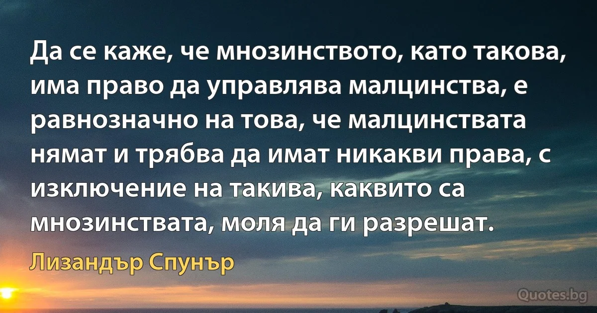 Да се каже, че мнозинството, като такова, има право да управлява малцинства, е равнозначно на това, че малцинствата нямат и трябва да имат никакви права, с изключение на такива, каквито са мнозинствата, моля да ги разрешат. (Лизандър Спунър)