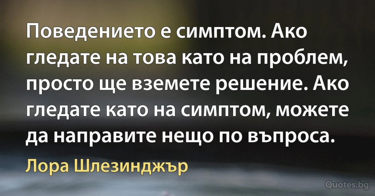 Поведението е симптом. Ако гледате на това като на проблем, просто ще вземете решение. Ако гледате като на симптом, можете да направите нещо по въпроса. (Лора Шлезинджър)