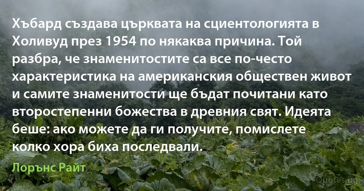 Хъбард създава църквата на сциентологията в Холивуд през 1954 по някаква причина. Той разбра, че знаменитостите са все по-често характеристика на американския обществен живот и самите знаменитости ще бъдат почитани като второстепенни божества в древния свят. Идеята беше: ако можете да ги получите, помислете колко хора биха последвали. (Лорънс Райт)