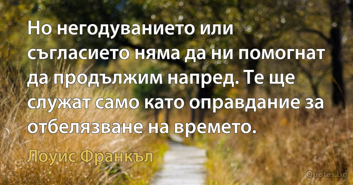 Но негодуванието или съгласието няма да ни помогнат да продължим напред. Те ще служат само като оправдание за отбелязване на времето. (Лоуис Франкъл)