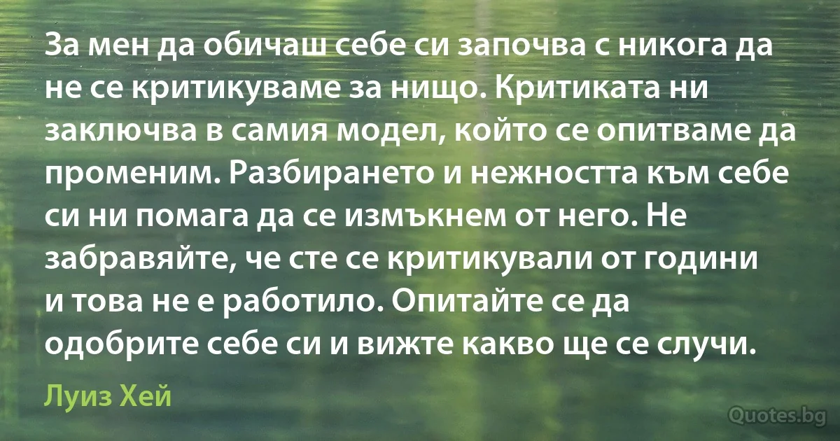 За мен да обичаш себе си започва с никога да не се критикуваме за нищо. Критиката ни заключва в самия модел, който се опитваме да променим. Разбирането и нежността към себе си ни помага да се измъкнем от него. Не забравяйте, че сте се критикували от години и това не е работило. Опитайте се да одобрите себе си и вижте какво ще се случи. (Луиз Хей)