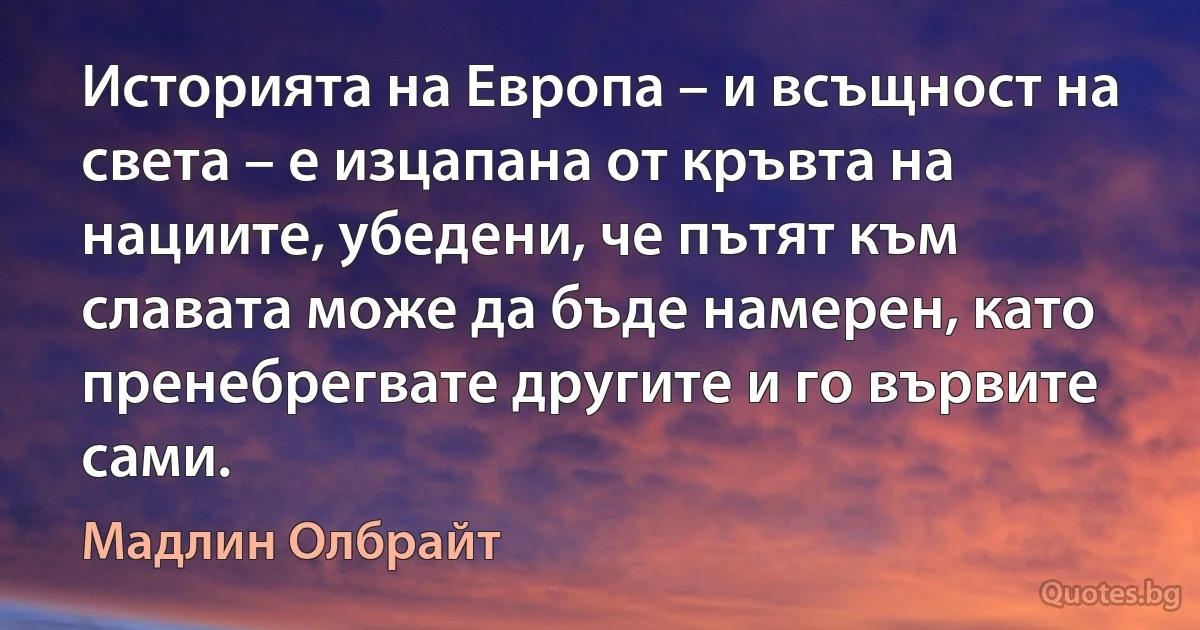 Историята на Европа – и всъщност на света – е изцапана от кръвта на нациите, убедени, че пътят към славата може да бъде намерен, като пренебрегвате другите и го вървите сами. (Мадлин Олбрайт)