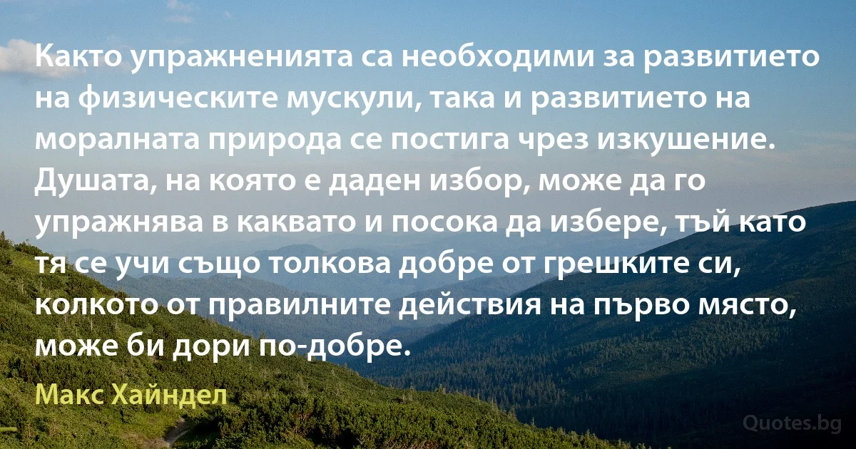 Както упражненията са необходими за развитието на физическите мускули, така и развитието на моралната природа се постига чрез изкушение. Душата, на която е даден избор, може да го упражнява в каквато и посока да избере, тъй като тя се учи също толкова добре от грешките си, колкото от правилните действия на първо място, може би дори по-добре. (Макс Хайндел)