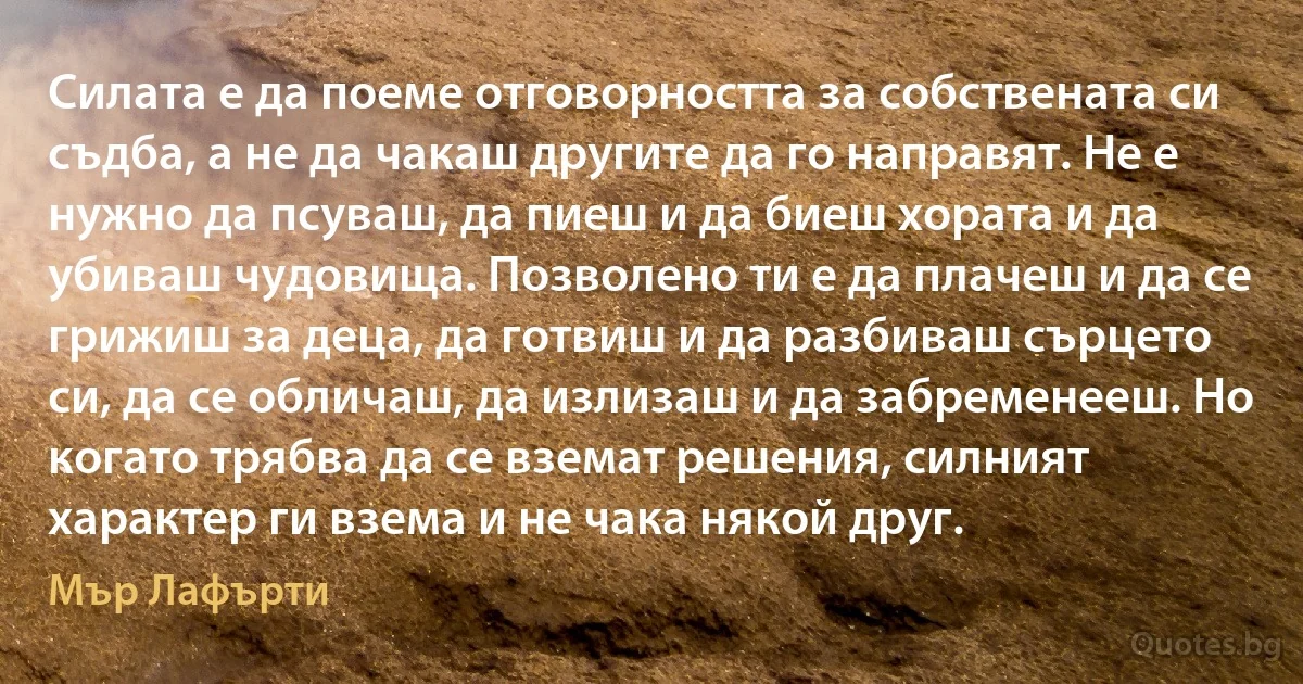 Силата е да поеме отговорността за собствената си съдба, а не да чакаш другите да го направят. Не е нужно да псуваш, да пиеш и да биеш хората и да убиваш чудовища. Позволено ти е да плачеш и да се грижиш за деца, да готвиш и да разбиваш сърцето си, да се обличаш, да излизаш и да забременееш. Но когато трябва да се вземат решения, силният характер ги взема и не чака някой друг. (Мър Лафърти)