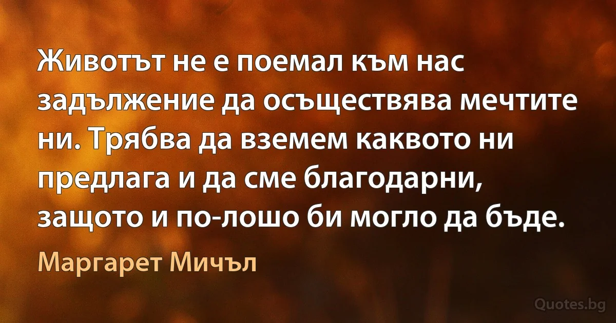 Животът не е поемал към нас задължение да осъществява мечтите ни. Трябва да вземем каквото ни предлага и да сме благодарни, защото и по-лошо би могло да бъде. (Маргарет Мичъл)