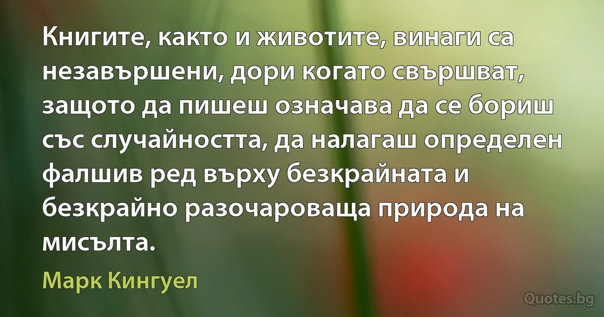 Книгите, както и животите, винаги са незавършени, дори когато свършват, защото да пишеш означава да се бориш със случайността, да налагаш определен фалшив ред върху безкрайната и безкрайно разочароваща природа на мисълта. (Марк Кингуел)