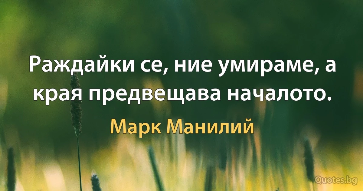 Раждайки се, ние умираме, а края предвещава началото. (Марк Манилий)