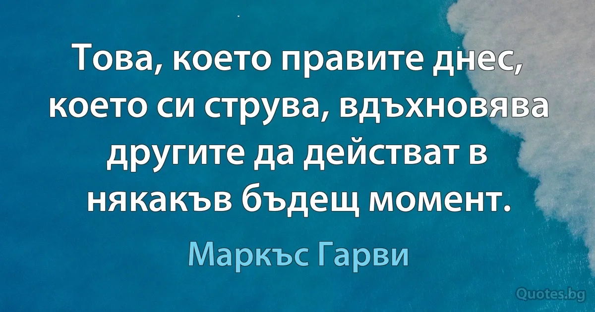 Това, което правите днес, което си струва, вдъхновява другите да действат в някакъв бъдещ момент. (Маркъс Гарви)