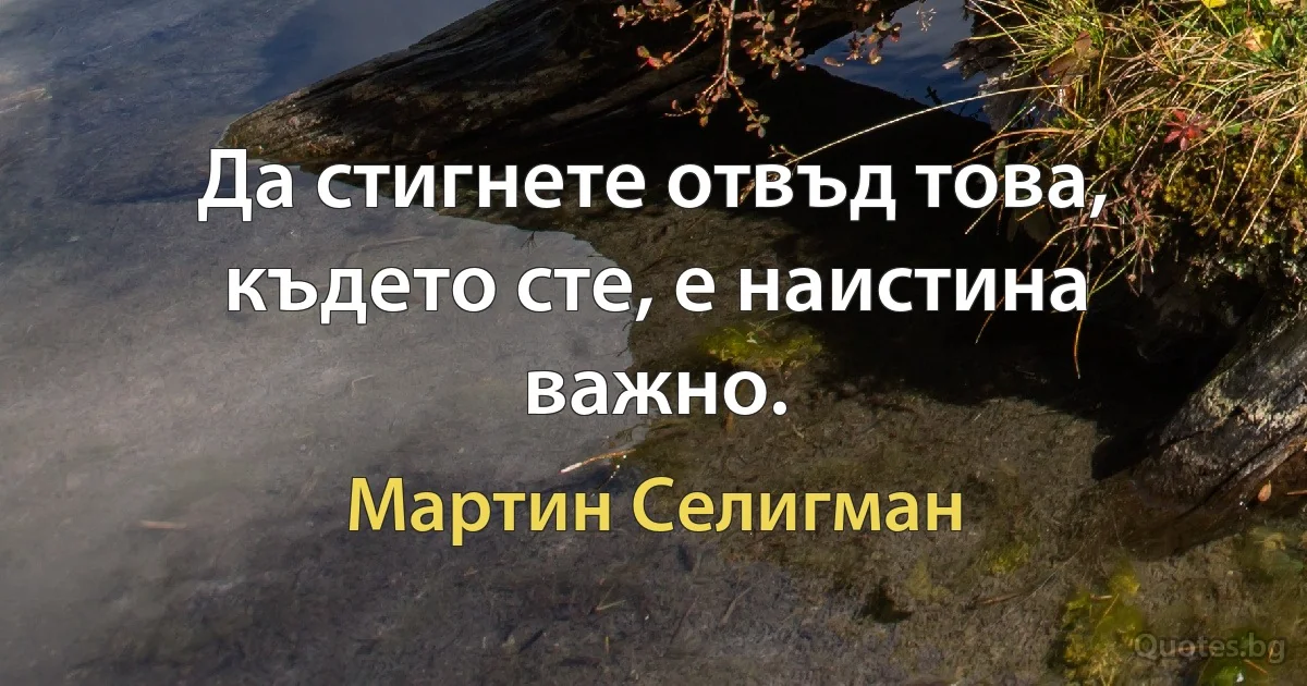 Да стигнете отвъд това, където сте, е наистина важно. (Мартин Селигман)