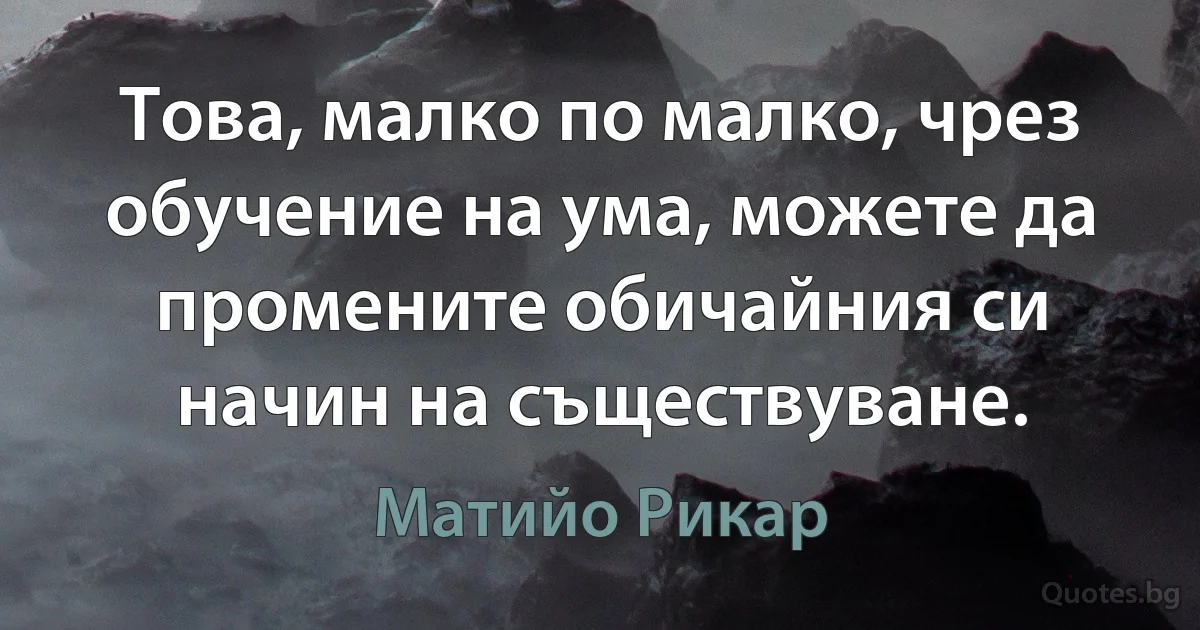 Това, малко по малко, чрез обучение на ума, можете да промените обичайния си начин на съществуване. (Матийо Рикар)