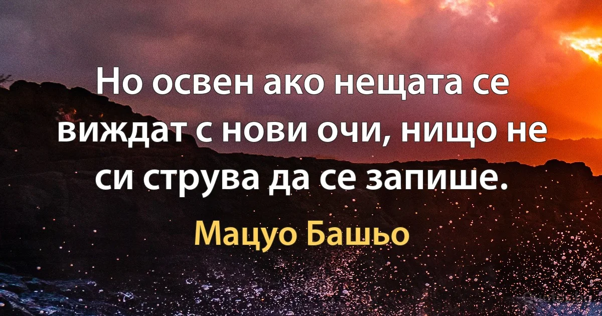 Но освен ако нещата се виждат с нови очи, нищо не си струва да се запише. (Мацуо Башьо)