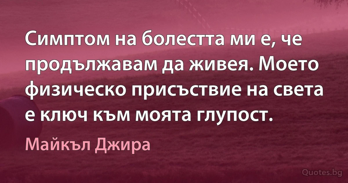 Симптом на болестта ми е, че продължавам да живея. Моето физическо присъствие на света е ключ към моята глупост. (Майкъл Джира)