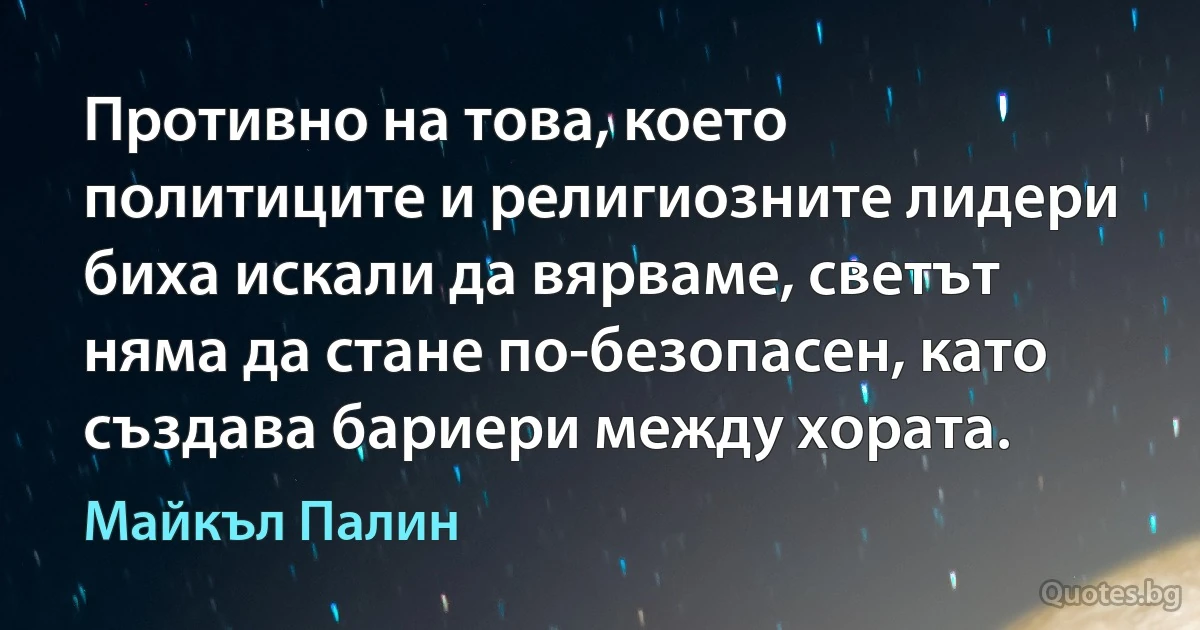 Противно на това, което политиците и религиозните лидери биха искали да вярваме, светът няма да стане по-безопасен, като създава бариери между хората. (Майкъл Палин)