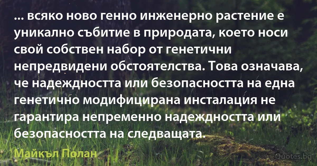 ... всяко ново генно инженерно растение е уникално събитие в природата, което носи свой собствен набор от генетични непредвидени обстоятелства. Това означава, че надеждността или безопасността на една генетично модифицирана инсталация не гарантира непременно надеждността или безопасността на следващата. (Майкъл Полан)