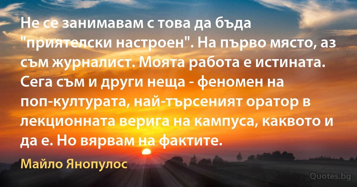 Не се занимавам с това да бъда "приятелски настроен". На първо място, аз съм журналист. Моята работа е истината. Сега съм и други неща - феномен на поп-културата, най-търсеният оратор в лекционната верига на кампуса, каквото и да е. Но вярвам на фактите. (Майло Янопулос)