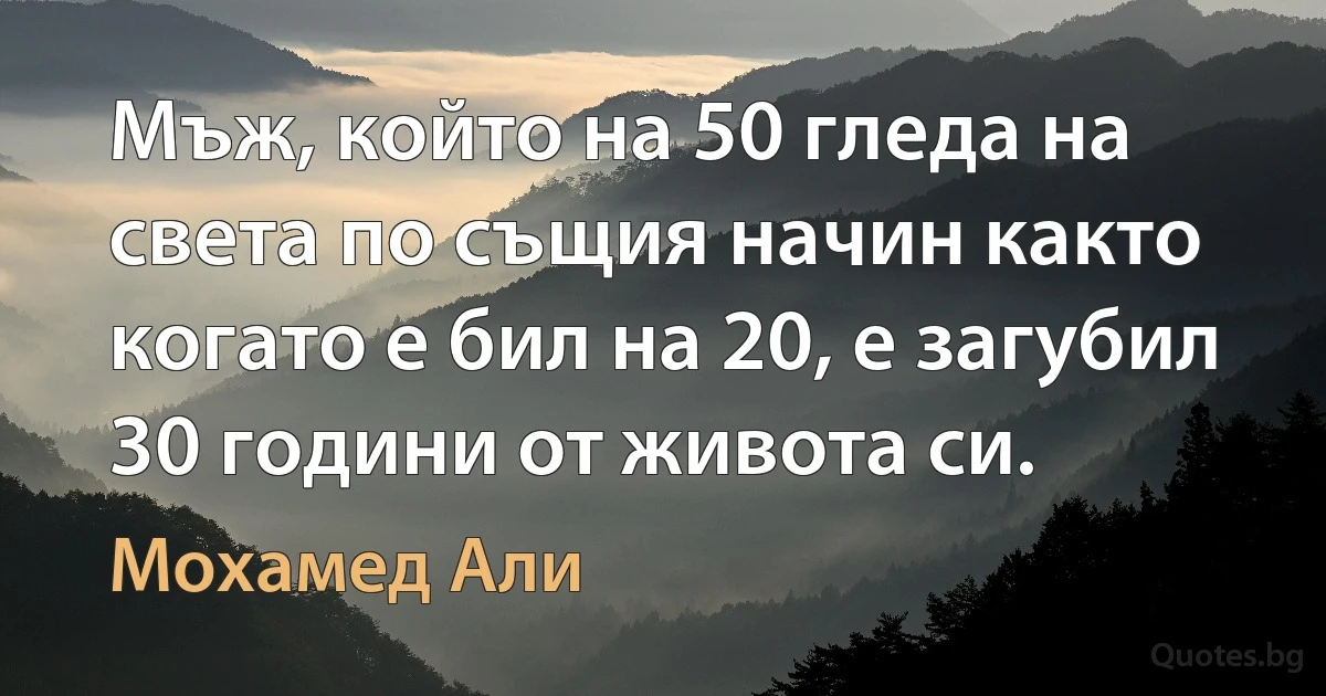 Човек, който на 50 гледа на света по същия начин както когато е бил на 20, е загубил 30 години от живота си. (Мохамед Али)