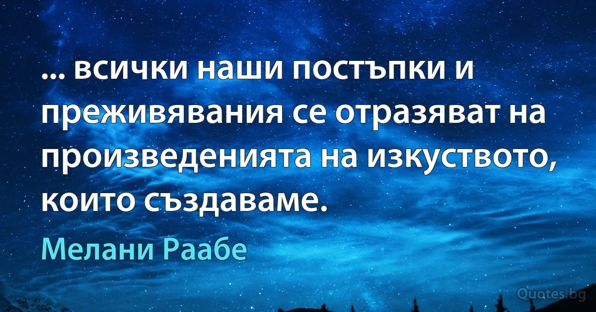 ... всички наши постъпки и преживявания се отразяват на произведенията на изкуството, които създаваме. (Мелани Раабе)