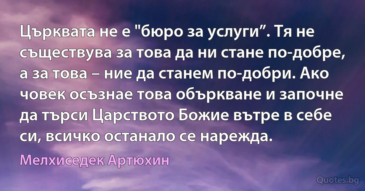 Църквата не е "бюро за услуги”. Тя не съществува за това да ни стане по-добре, а за това – ние да станем по-добри. Ако човек осъзнае това объркване и започне да търси Царството Божие вътре в себе си, всичко останало се нарежда. (Мелхиседек Артюхин)