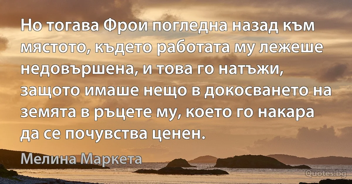 Но тогава Фрои погледна назад към мястото, където работата му лежеше недовършена, и това го натъжи, защото имаше нещо в докосването на земята в ръцете му, което го накара да се почувства ценен. (Мелина Маркета)