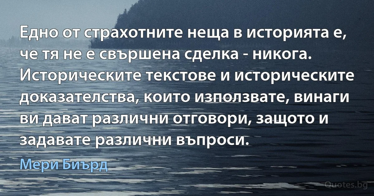 Едно от страхотните неща в историята е, че тя не е свършена сделка - никога. Историческите текстове и историческите доказателства, които използвате, винаги ви дават различни отговори, защото и задавате различни въпроси. (Мери Биърд)