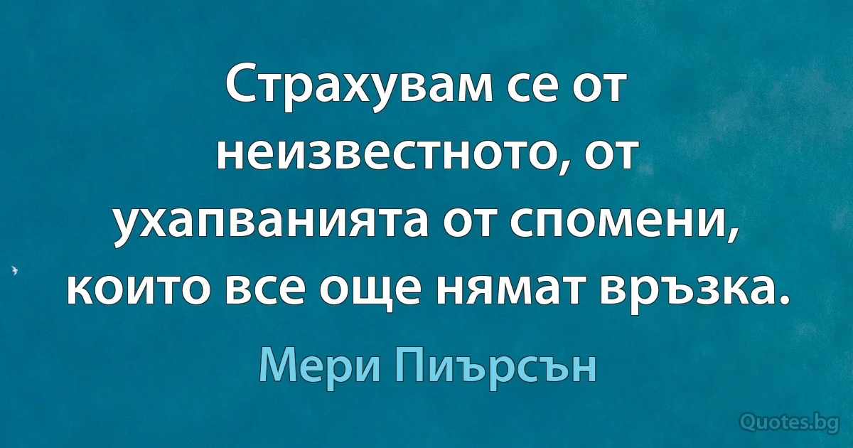 Страхувам се от неизвестното, от ухапванията от спомени, които все още нямат връзка. (Мери Пиърсън)