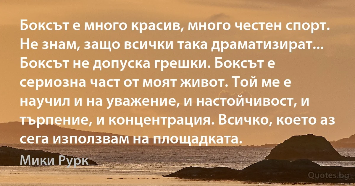 Боксът е много красив, много честен спорт. Не знам, защо всички така драматизират... Боксът не допуска грешки. Боксът е сериозна част от моят живот. Той ме е научил и на уважение, и настойчивост, и търпение, и концентрация. Всичко, което аз сега използвам на площадката. (Мики Рурк)