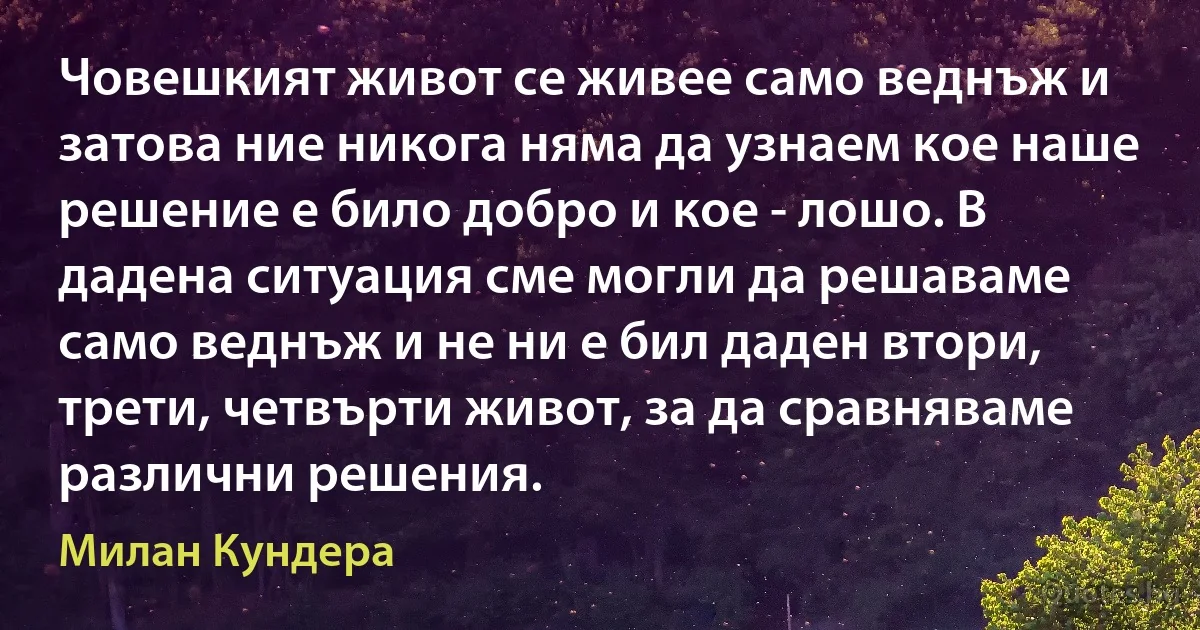 Човешкият живот се живее само веднъж и затова ние никога няма да узнаем кое наше решение е било добро и кое - лошо. В дадена ситуация сме могли да решаваме само веднъж и не ни е бил даден втори, трети, четвърти живот, за да сравняваме различни решения. (Милан Кундера)