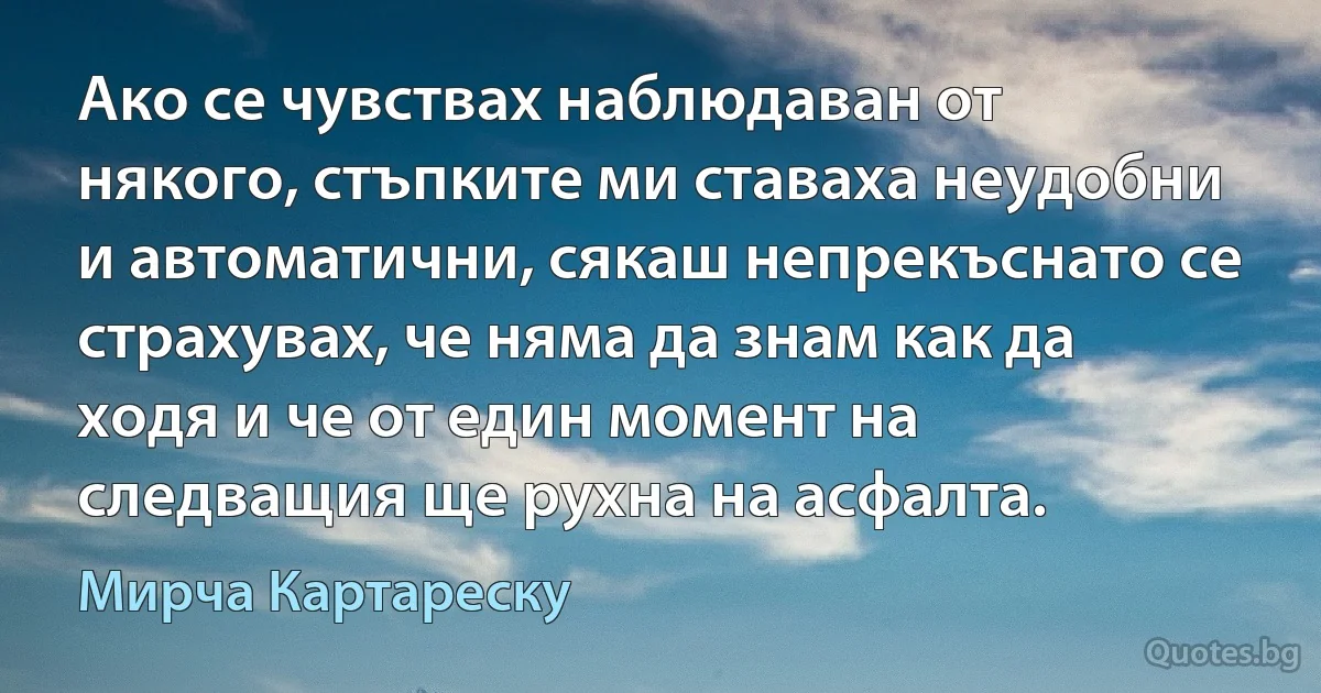 Ако се чувствах наблюдаван от някого, стъпките ми ставаха неудобни и автоматични, сякаш непрекъснато се страхувах, че няма да знам как да ходя и че от един момент на следващия ще рухна на асфалта. (Мирча Картареску)