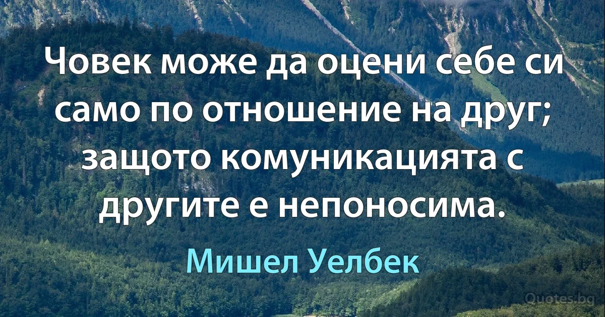 Човек може да оцени себе си само по отношение на друг; защото комуникацията с другите е непоносима. (Мишел Уелбек)