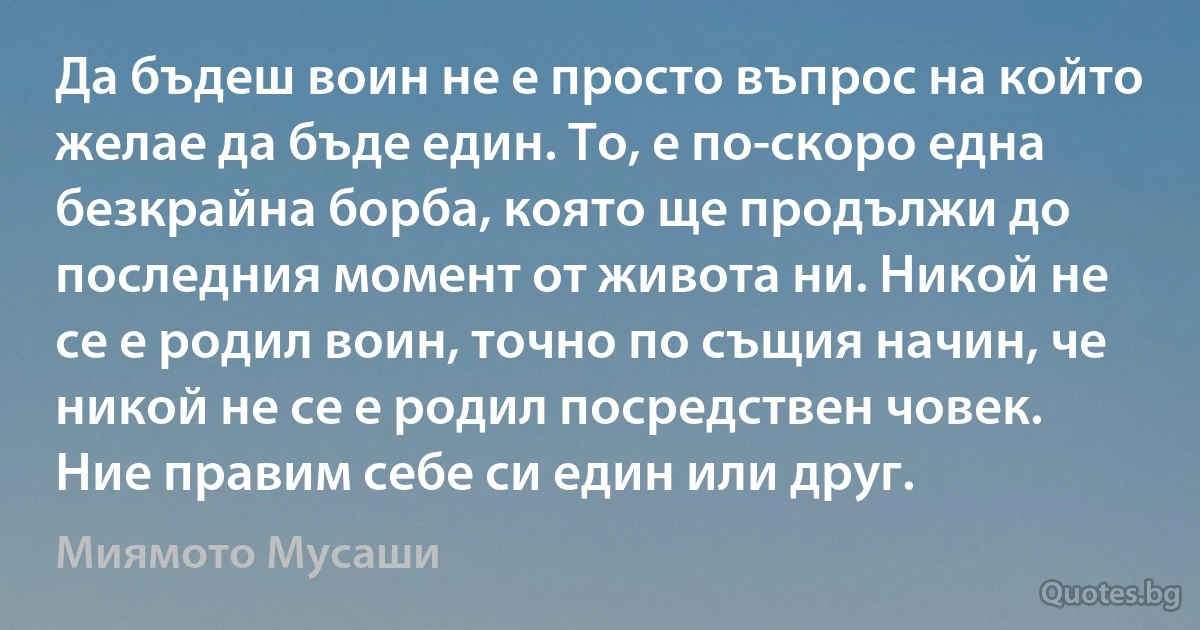 Да бъдеш воин не е просто въпрос на който желае да бъде един. То, е по-скоро една безкрайна борба, която ще продължи до последния момент от живота ни. Никой не се е родил воин, точно по същия начин, че никой не се е родил посредствен човек. Ние правим себе си един или друг. (Миямото Мусаши)