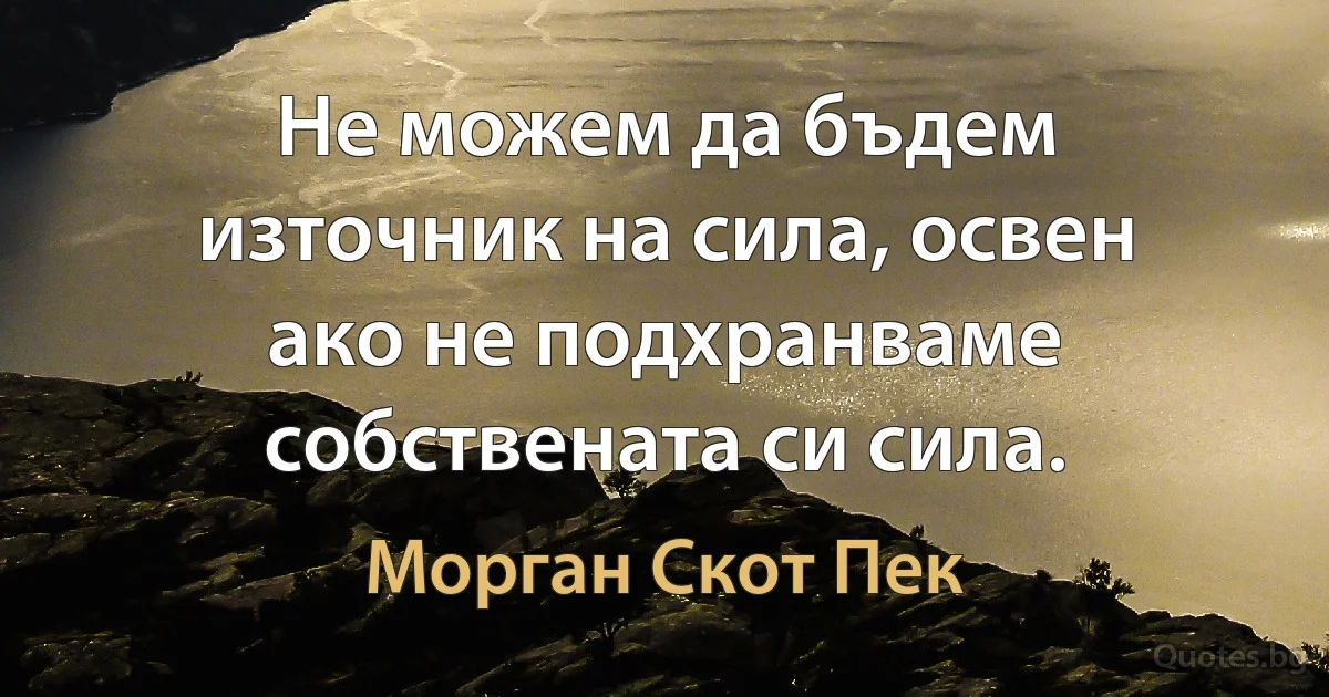 Не можем да бъдем източник на сила, освен ако не подхранваме собствената си сила. (Морган Скот Пек)