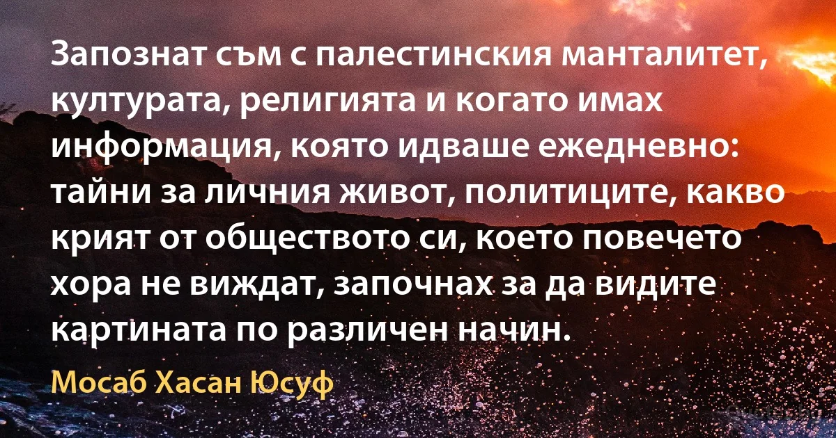 Запознат съм с палестинския манталитет, културата, религията и когато имах информация, която идваше ежедневно: тайни за личния живот, политиците, какво крият от обществото си, което повечето хора не виждат, започнах за да видите картината по различен начин. (Мосаб Хасан Юсуф)