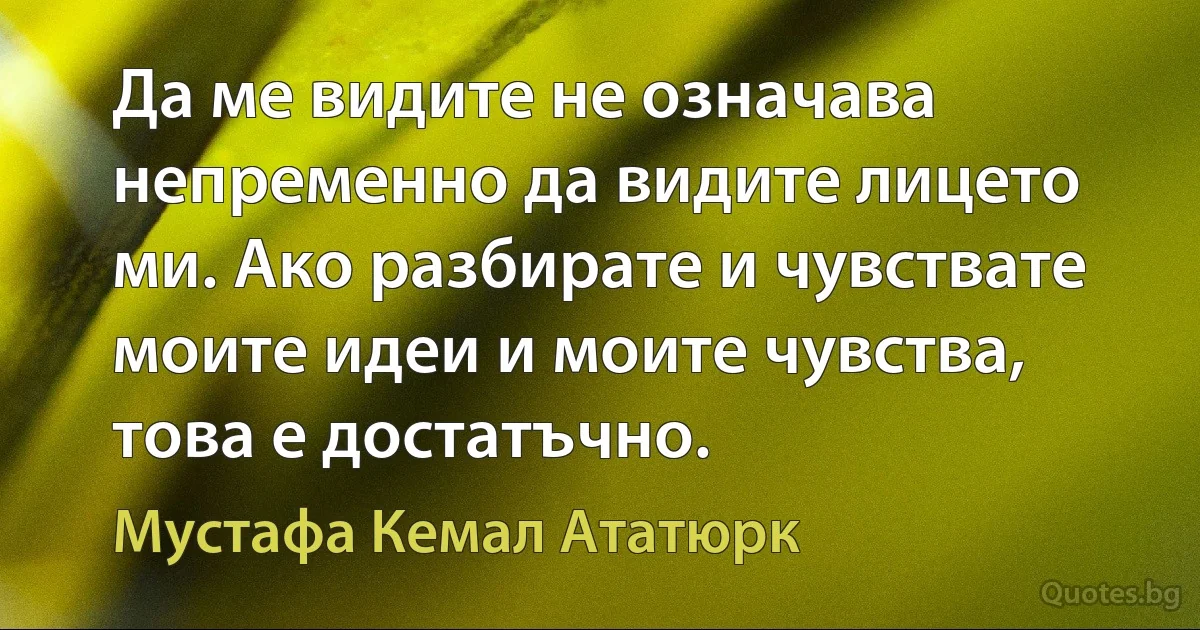 Да ме видите не означава непременно да видите лицето ми. Ако разбирате и чувствате моите идеи и моите чувства, това е достатъчно. (Мустафа Кемал Ататюрк)