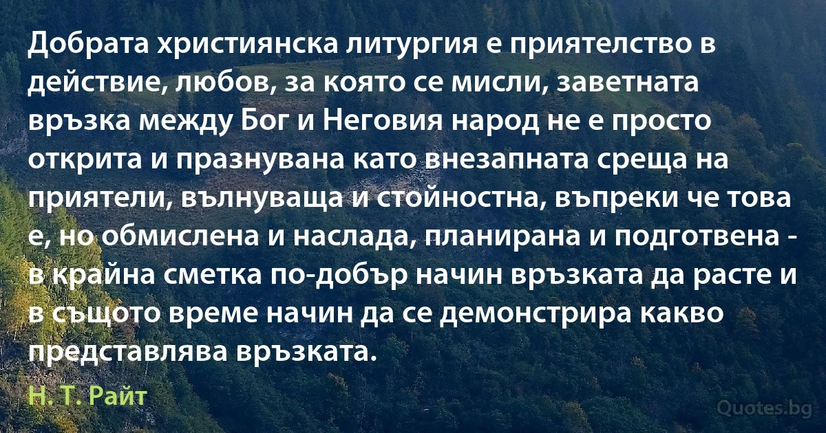 Добрата християнска литургия е приятелство в действие, любов, за която се мисли, заветната връзка между Бог и Неговия народ не е просто открита и празнувана като внезапната среща на приятели, вълнуваща и стойностна, въпреки че това е, но обмислена и наслада, планирана и подготвена - в крайна сметка по-добър начин връзката да расте и в същото време начин да се демонстрира какво представлява връзката. (Н. Т. Райт)