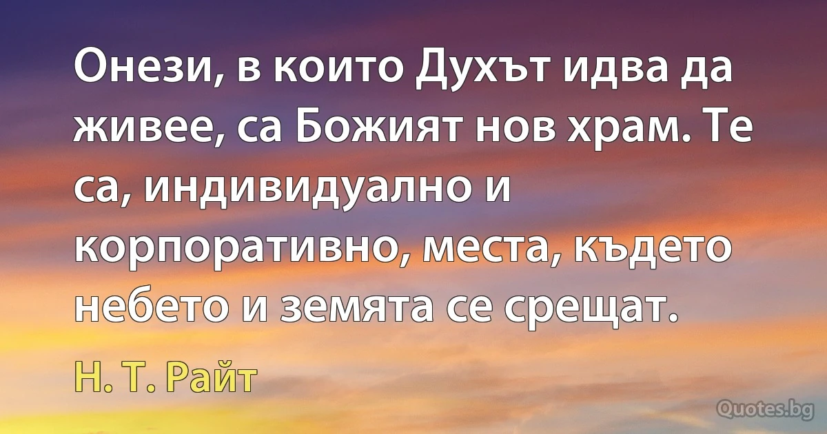 Онези, в които Духът идва да живее, са Божият нов храм. Те са, индивидуално и корпоративно, места, където небето и земята се срещат. (Н. Т. Райт)