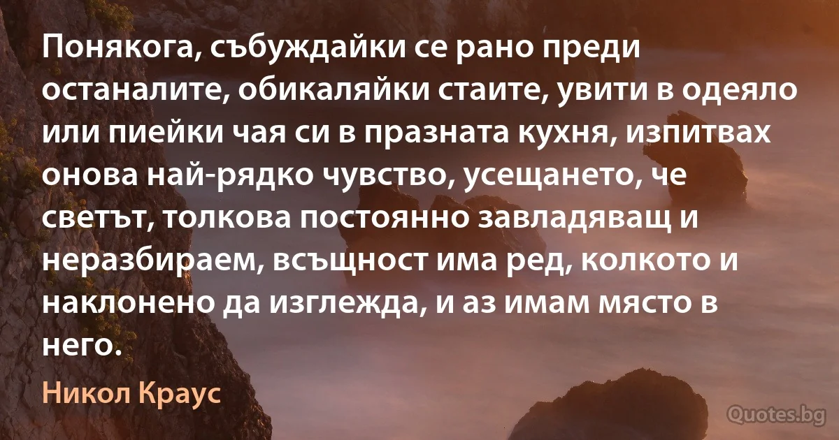 Понякога, събуждайки се рано преди останалите, обикаляйки стаите, увити в одеяло или пиейки чая си в празната кухня, изпитвах онова най-рядко чувство, усещането, че светът, толкова постоянно завладяващ и неразбираем, всъщност има ред, колкото и наклонено да изглежда, и аз имам място в него. (Никол Краус)