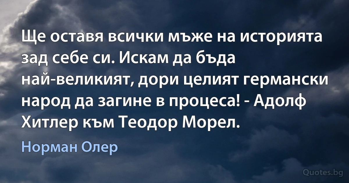 Ще оставя всички мъже на историята зад себе си. Искам да бъда най-великият, дори целият германски народ да загине в процеса! - Адолф Хитлер към Теодор Морел. (Норман Олер)