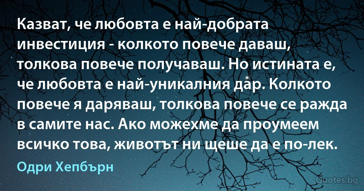 Казват, че любовта е най-добрата инвестиция - колкото повече даваш, толкова повече получаваш. Но истината е, че любовта е най-уникалния дар. Колкото повече я даряваш, толкова повече се ражда в самите нас. Ако можехме да проумеем всичко това, животът ни щеше да е по-лек. (Одри Хепбърн)